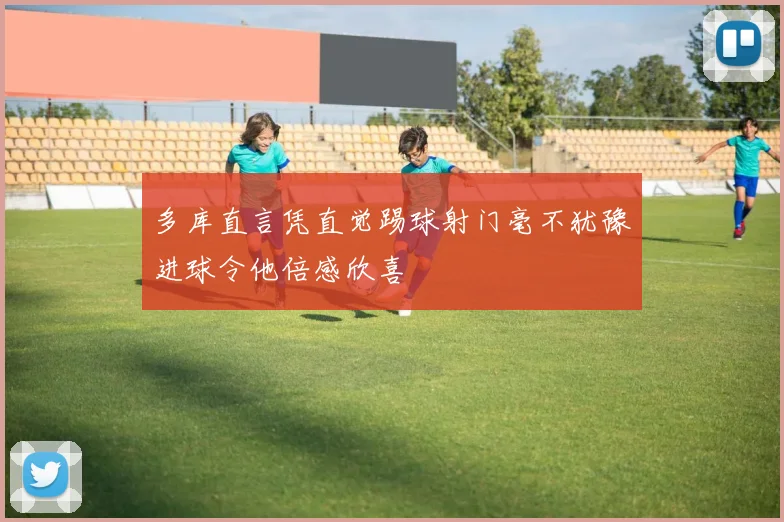 多库直言凭直觉踢球射门毫不犹豫进球令他倍感欣喜