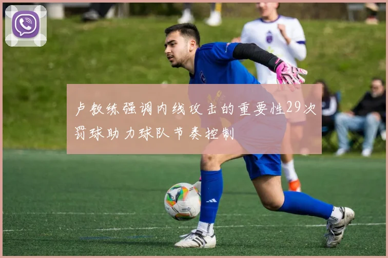 卢教练强调内线攻击的重要性29次罚球助力球队节奏控制