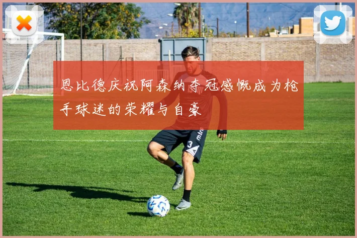 恩比德庆祝阿森纳夺冠感慨成为枪手球迷的荣耀与自豪