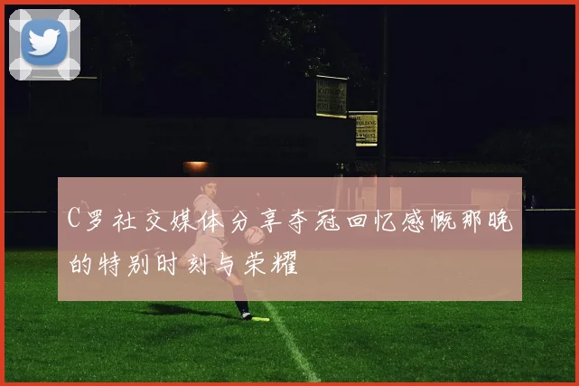 C罗社交媒体分享夺冠回忆感慨那晚的特别时刻与荣耀