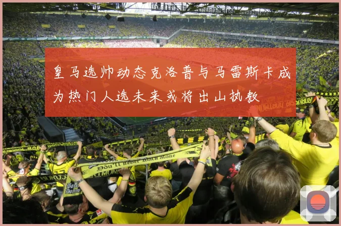皇马选帅动态克洛普与马雷斯卡成为热门人选未来或将出山执教