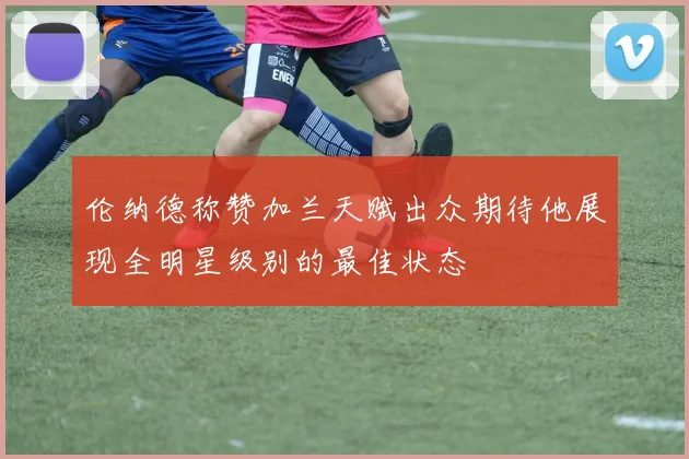 伦纳德称赞加兰天赋出众期待他展现全明星级别的最佳状态