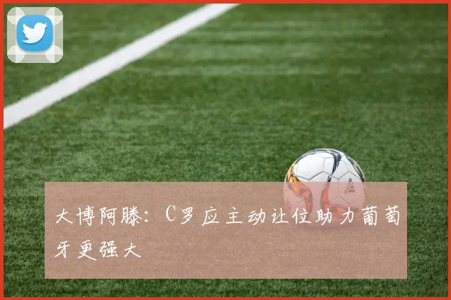 大博阿滕：C罗应主动让位助力葡萄牙更强大