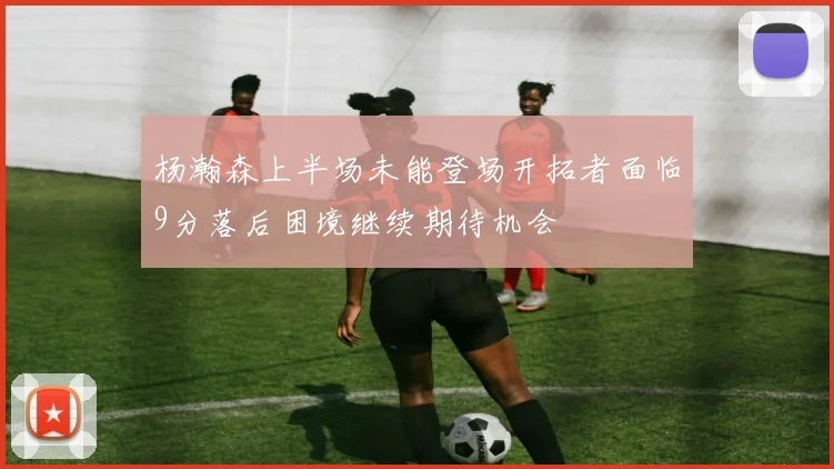 杨瀚森上半场未能登场开拓者面临9分落后困境继续期待机会