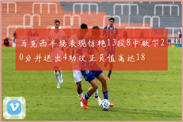 马克西半场表现惊艳13投8中砍下20分并送出4助攻正负值高达18