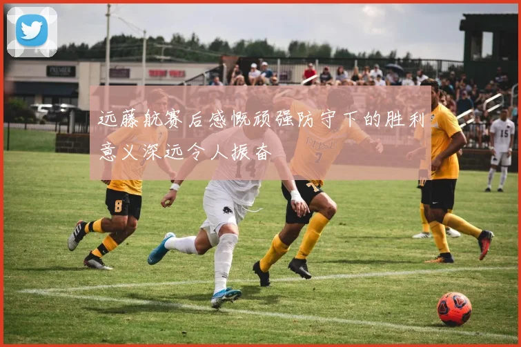 远藤航赛后感慨顽强防守下的胜利意义深远令人振奋