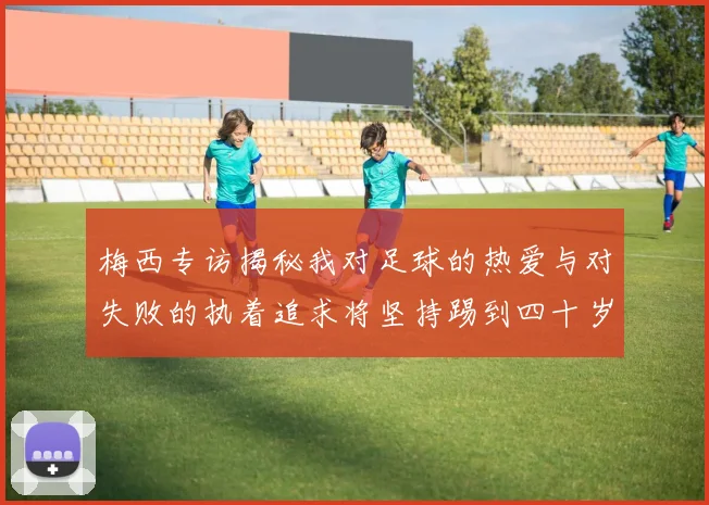 梅西专访揭秘我对足球的热爱与对失败的执着追求将坚持踢到四十岁