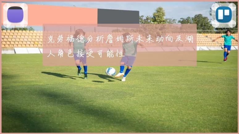 克劳福德分析詹姆斯未来动向及湖人角色接受可能性