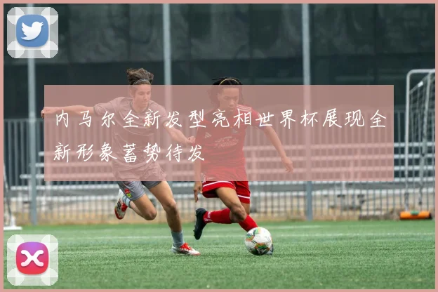 内马尔全新发型亮相世界杯展现全新形象蓄势待发