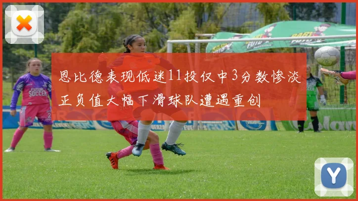 恩比德表现低迷11投仅中3分数惨淡正负值大幅下滑球队遭遇重创